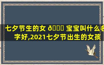 七夕节生的女 🍀 宝宝叫什么名字好,2021七夕节出生的女孩命 🦁 运好不好
